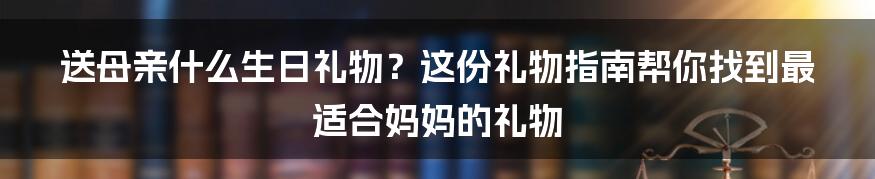 送母亲什么生日礼物？这份礼物指南帮你找到最适合妈妈的礼物