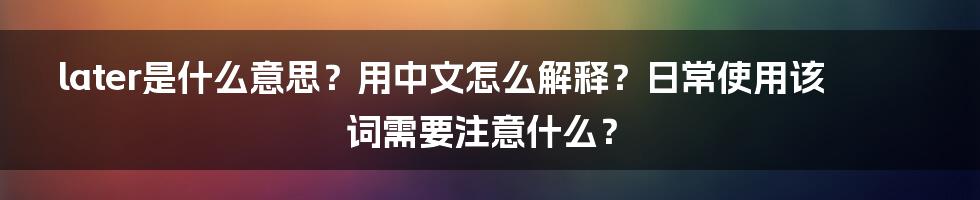 later是什么意思？用中文怎么解释？日常使用该词需要注意什么？