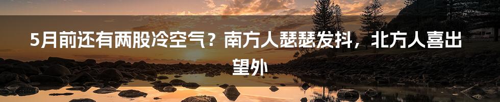 5月前还有两股冷空气？南方人瑟瑟发抖，北方人喜出望外