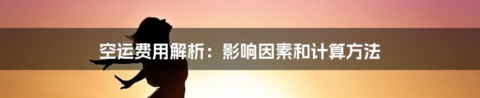 空运费用解析：影响因素和计算方法