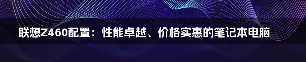 联想Z460配置：性能卓越、价格实惠的笔记本电脑