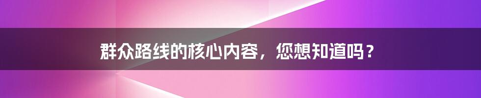 群众路线的核心内容，您想知道吗？