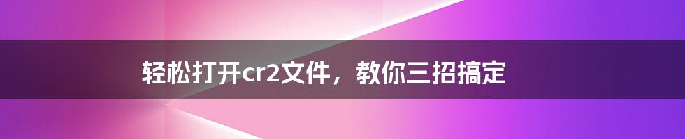 轻松打开cr2文件，教你三招搞定