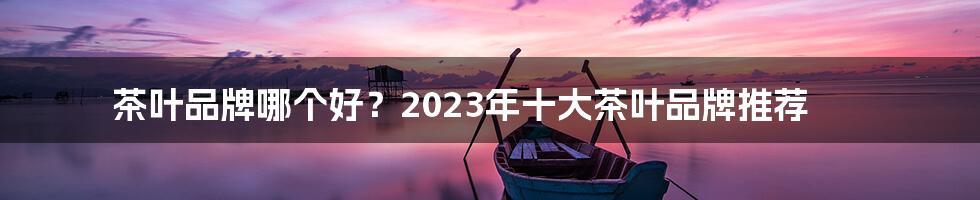 茶叶品牌哪个好？2023年十大茶叶品牌推荐