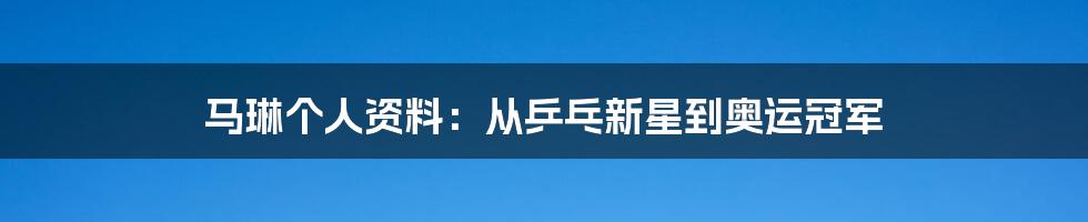 马琳个人资料：从乒乓新星到奥运冠军