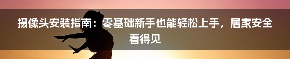 摄像头安装指南：零基础新手也能轻松上手，居家安全看得见