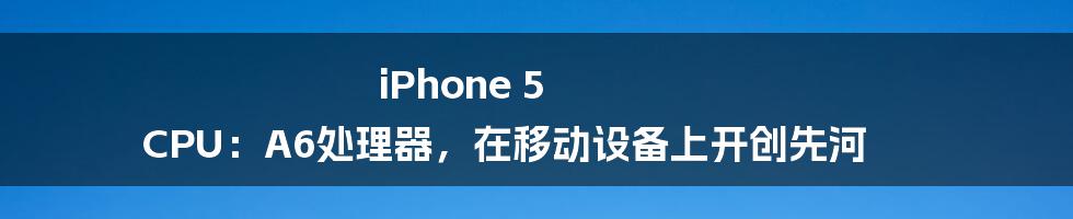 iPhone 5 CPU：A6处理器，在移动设备上开创先河