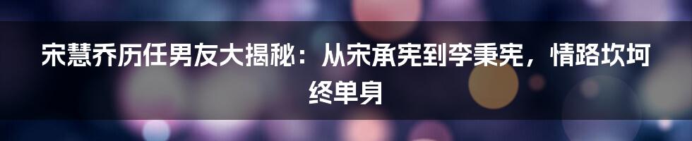 宋慧乔历任男友大揭秘：从宋承宪到李秉宪，情路坎坷终单身