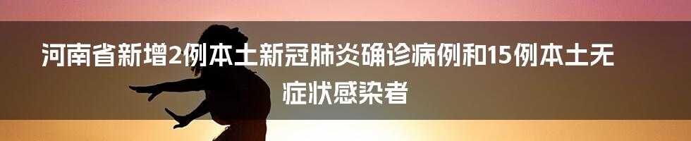 河南省新增2例本土新冠肺炎确诊病例和15例本土无症状感染者