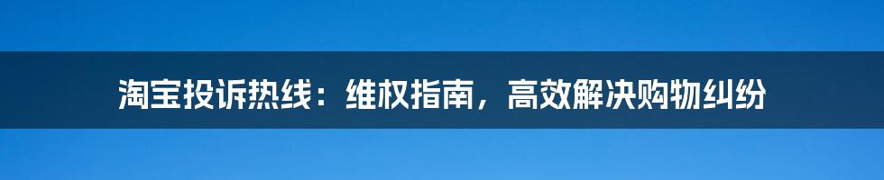 淘宝投诉热线：维权指南，高效解决购物纠纷