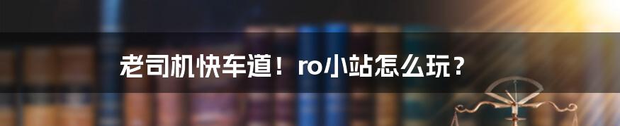 老司机快车道！ro小站怎么玩？