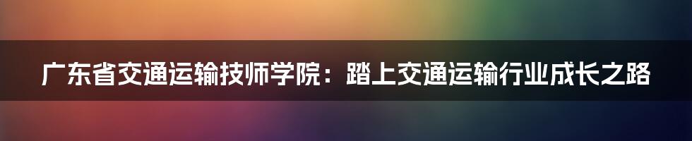 广东省交通运输技师学院：踏上交通运输行业成长之路