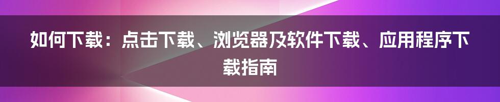 如何下载：点击下载、浏览器及软件下载、应用程序下载指南