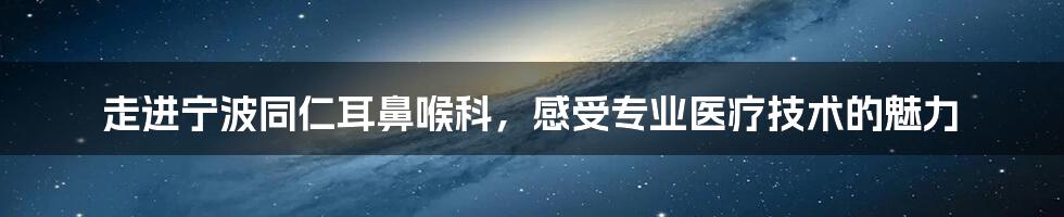 走进宁波同仁耳鼻喉科，感受专业医疗技术的魅力