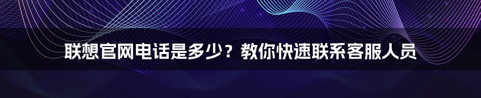 联想官网电话是多少？教你快速联系客服人员