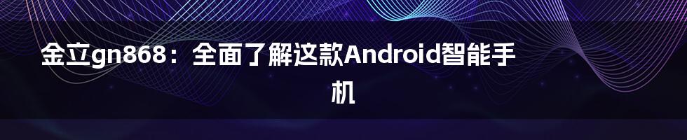 金立gn868：全面了解这款Android智能手机