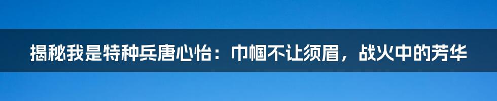 揭秘我是特种兵唐心怡：巾帼不让须眉，战火中的芳华