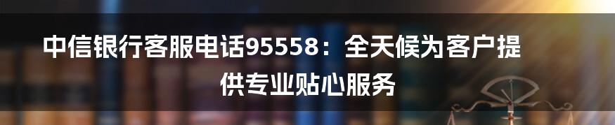 中信银行客服电话95558：全天候为客户提供专业贴心服务