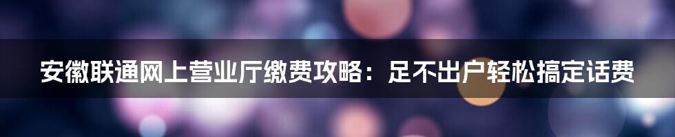 安徽联通网上营业厅缴费攻略：足不出户轻松搞定话费