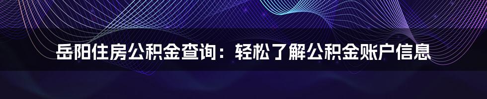 岳阳住房公积金查询：轻松了解公积金账户信息