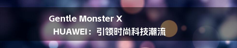 Gentle Monster X HUAWEI：引领时尚科技潮流