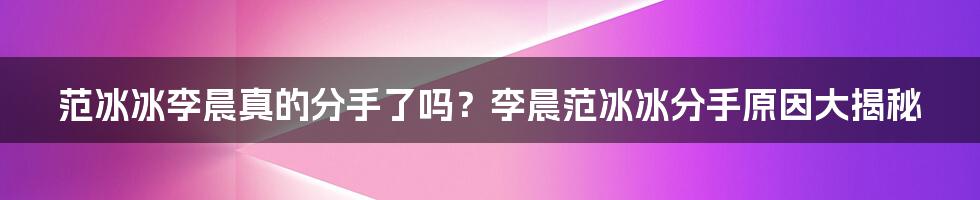 范冰冰李晨真的分手了吗？李晨范冰冰分手原因大揭秘