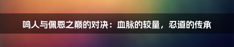 鸣人与佩恩之巅的对决：血脉的较量，忍道的传承