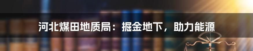 河北煤田地质局：掘金地下，助力能源