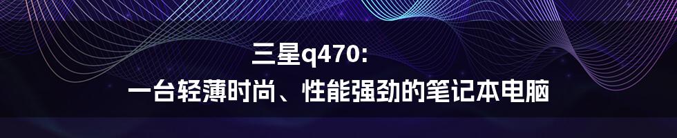 三星q470: 一台轻薄时尚、性能强劲的笔记本电脑