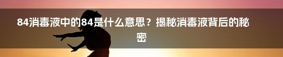 84消毒液中的84是什么意思？揭秘消毒液背后的秘密