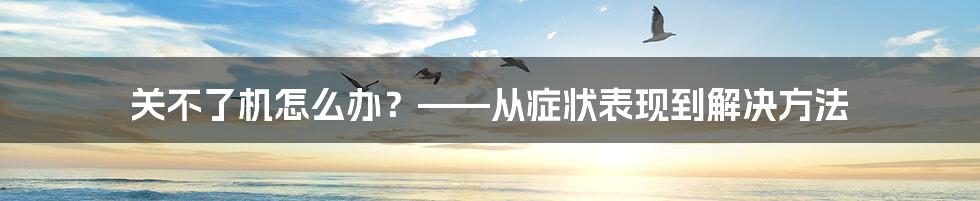 关不了机怎么办？——从症状表现到解决方法