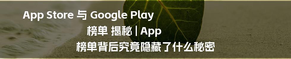 App Store 与 Google Play 榜单 揭秘 | App 榜单背后究竟隐藏了什么秘密