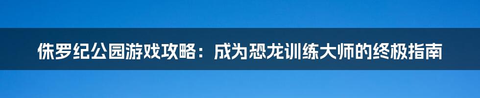 侏罗纪公园游戏攻略：成为恐龙训练大师的终极指南