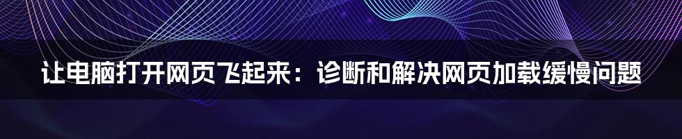 让电脑打开网页飞起来：诊断和解决网页加载缓慢问题