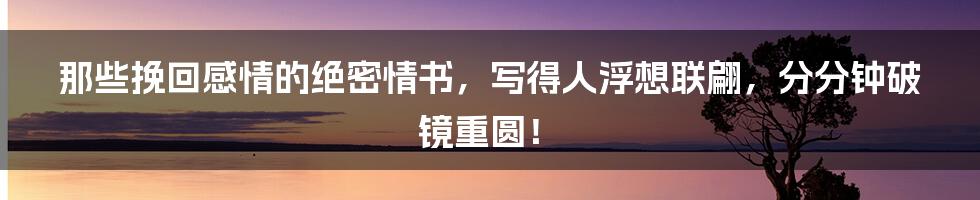 那些挽回感情的绝密情书，写得人浮想联翩，分分钟破镜重圆！