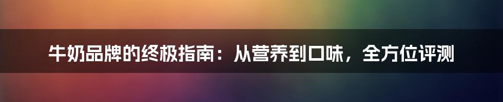 牛奶品牌的终极指南：从营养到口味，全方位评测