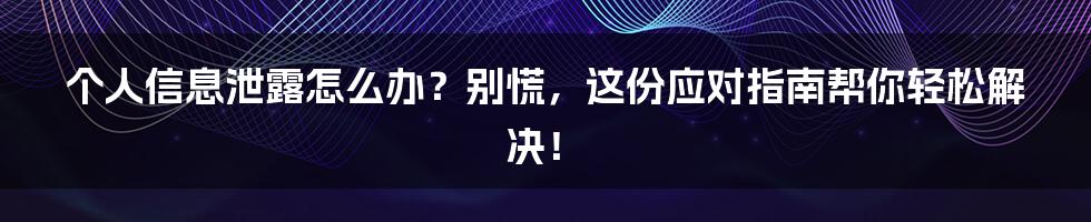 个人信息泄露怎么办？别慌，这份应对指南帮你轻松解决！