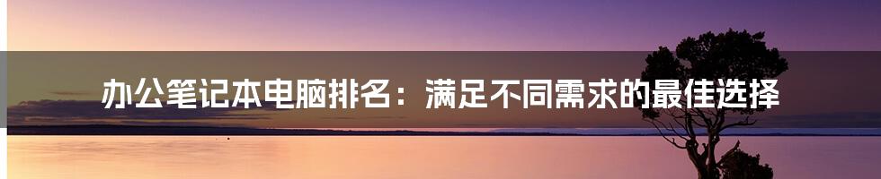 办公笔记本电脑排名：满足不同需求的最佳选择