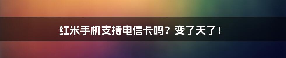 红米手机支持电信卡吗？变了天了！