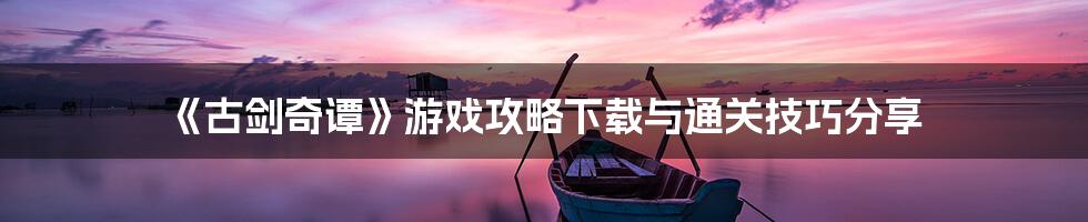 《古剑奇谭》游戏攻略下载与通关技巧分享