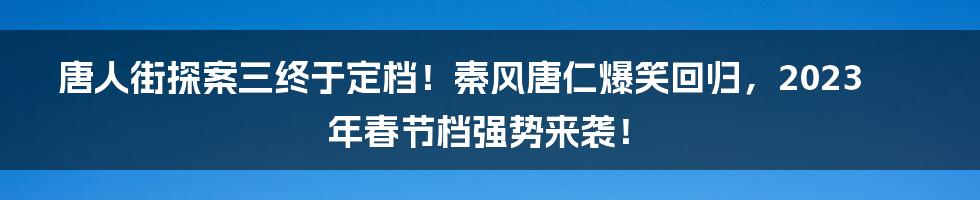 唐人街探案三终于定档！秦风唐仁爆笑回归，2023年春节档强势来袭！