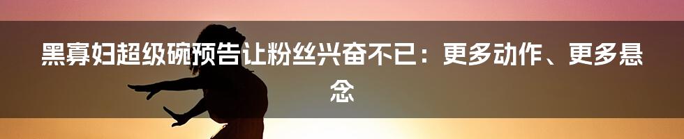 黑寡妇超级碗预告让粉丝兴奋不已：更多动作、更多悬念