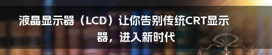 液晶显示器（LCD）让你告别传统CRT显示器，进入新时代