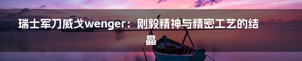 瑞士军刀威戈wenger：刚毅精神与精密工艺的结晶