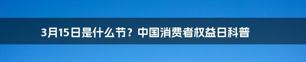 3月15日是什么节？中国消费者权益日科普