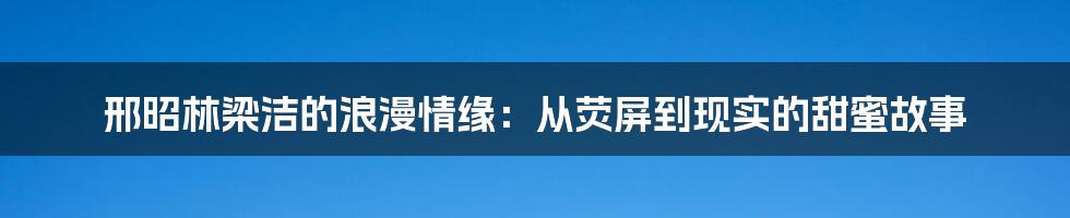 邢昭林梁洁的浪漫情缘：从荧屏到现实的甜蜜故事