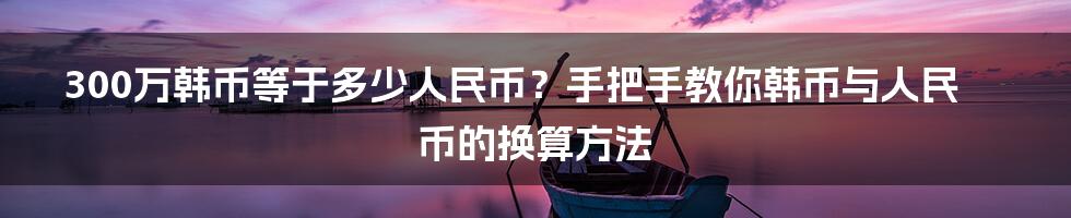 300万韩币等于多少人民币？手把手教你韩币与人民币的换算方法