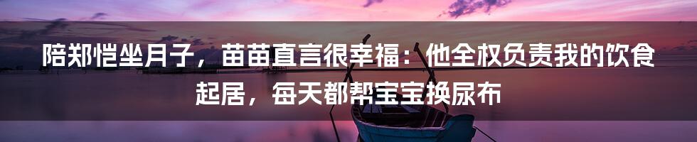 陪郑恺坐月子，苗苗直言很幸福：他全权负责我的饮食起居，每天都帮宝宝换尿布