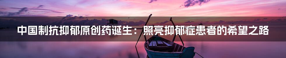 中国制抗抑郁原创药诞生：照亮抑郁症患者的希望之路