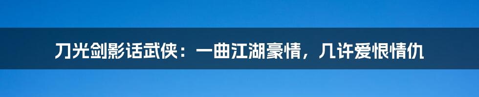 刀光剑影话武侠：一曲江湖豪情，几许爱恨情仇